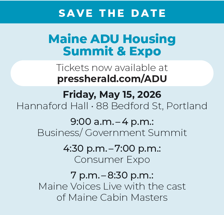 SAVE THE DATE

Maine ADU Housing  Summit & Expo
Tickets now available at pressherald.com/ADU

Friday, May 15, 2026 

Hannaford Hall • 88 Bedford St, Portland

9:00 a.m. – 4 p.m.: 
Business/ Government Summit

4:30 p.m. – 7 p.m.: 
Consumer Expo

7 p.m. – 8:30 p.m.: 
Maine Voices Live with the cast 
of Maine Cabin Masters